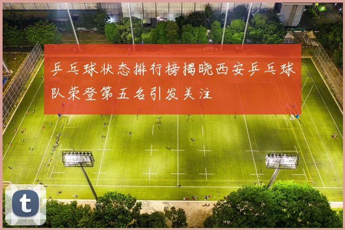 乒乓球状态排行榜揭晓西安乒乓球队荣登第五名引发关注