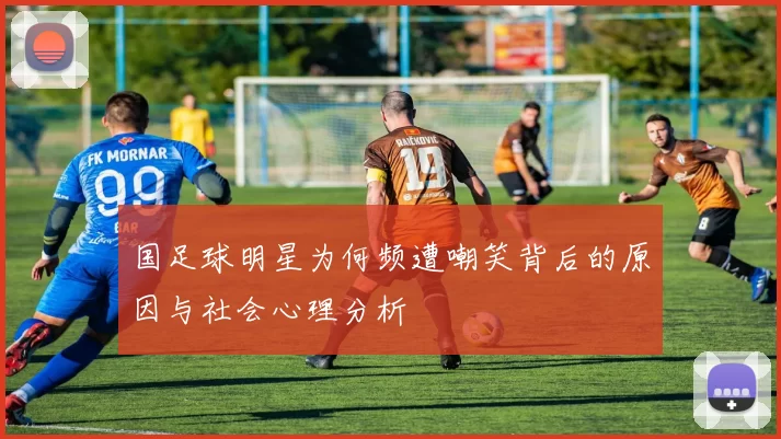 国足球明星为何频遭嘲笑背后的原因与社会心理分析