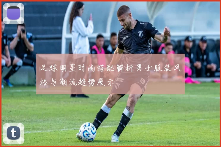 足球明星时尚搭配解析男士服装风格与潮流趋势展示