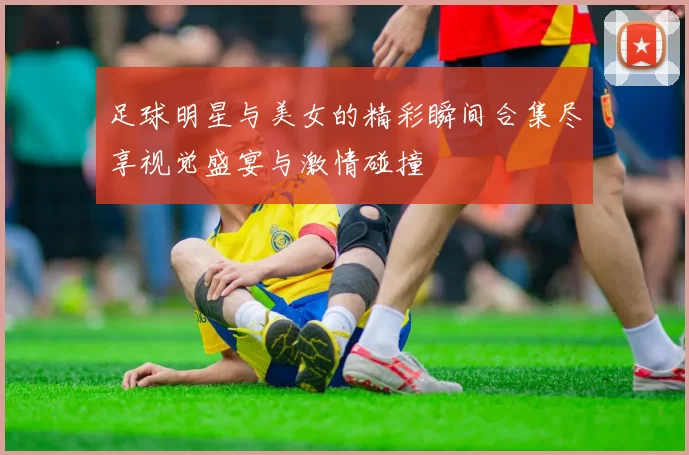 足球明星与美女的精彩瞬间合集尽享视觉盛宴与激情碰撞