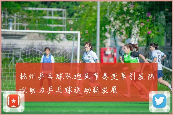 杭州乒乓球队迎来节奏变革引发热议助力乒乓球运动新发展