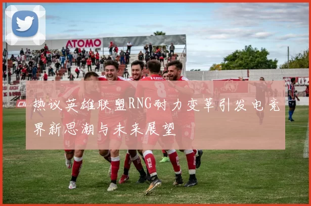 热议英雄联盟RNG耐力变革引发电竞界新思潮与未来展望
