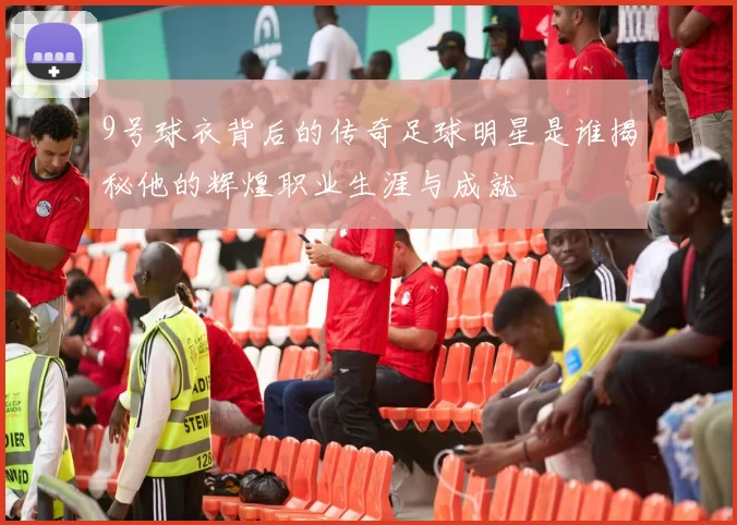 9号球衣背后的传奇足球明星是谁揭秘他的辉煌职业生涯与成就
