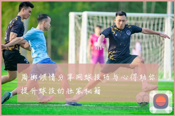 周娜倾情分享网球技巧与心得助你提升球技的独家秘籍