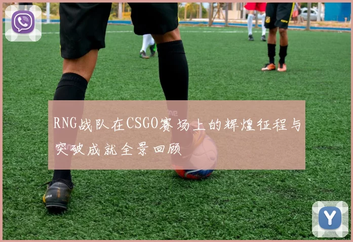RNG战队在CSGO赛场上的辉煌征程与突破成就全景回顾