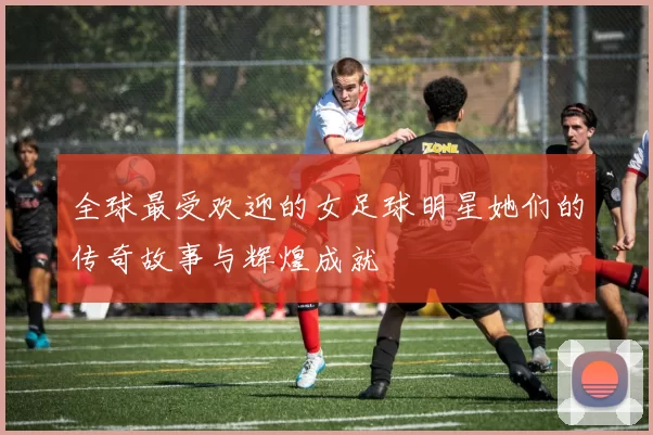全球最受欢迎的女足球明星她们的传奇故事与辉煌成就
