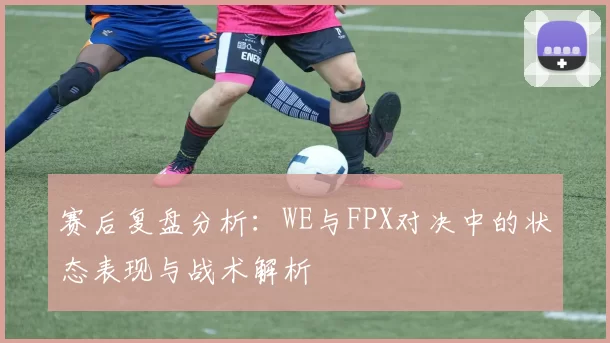 赛后复盘分析：WE与FPX对决中的状态表现与战术解析