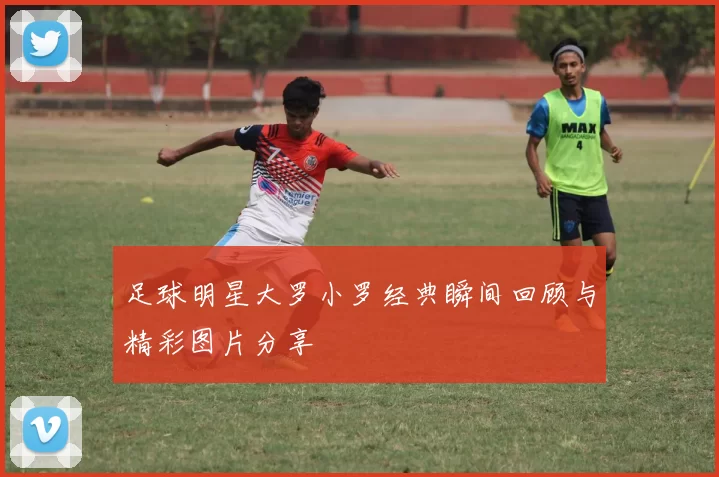足球明星大罗小罗经典瞬间回顾与精彩图片分享