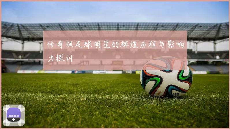 传奇级足球明星的辉煌历程与影响力探讨