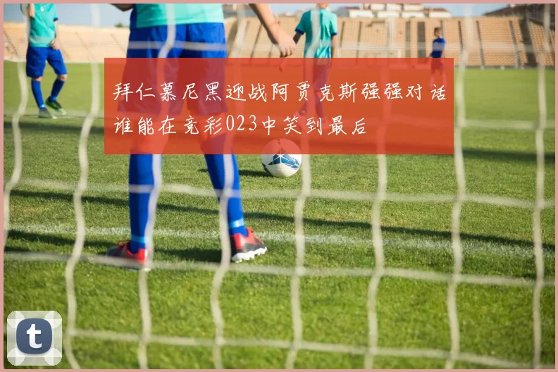 拜仁慕尼黑迎战阿贾克斯强强对话谁能在竞彩023中笑到最后