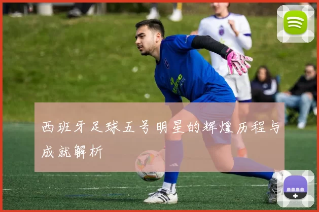 西班牙足球五号明星的辉煌历程与成就解析