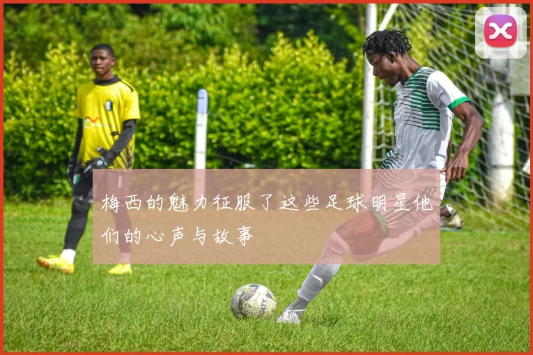 梅西的魅力征服了这些足球明星他们的心声与故事