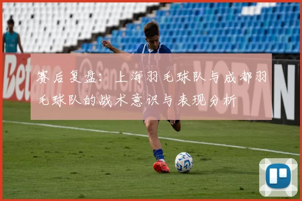赛后复盘：上海羽毛球队与成都羽毛球队的战术意识与表现分析