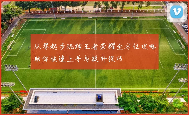 从零起步玩转王者荣耀全方位攻略助你快速上手与提升技巧