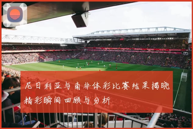 尼日利亚与南非体彩比赛结果揭晓精彩瞬间回顾与分析