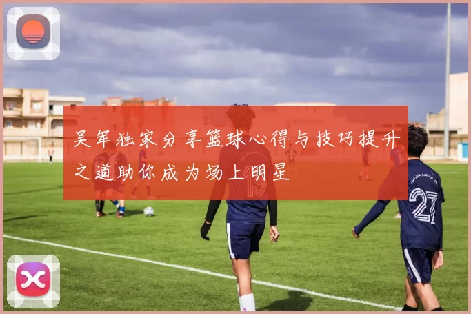 吴军独家分享篮球心得与技巧提升之道助你成为场上明星