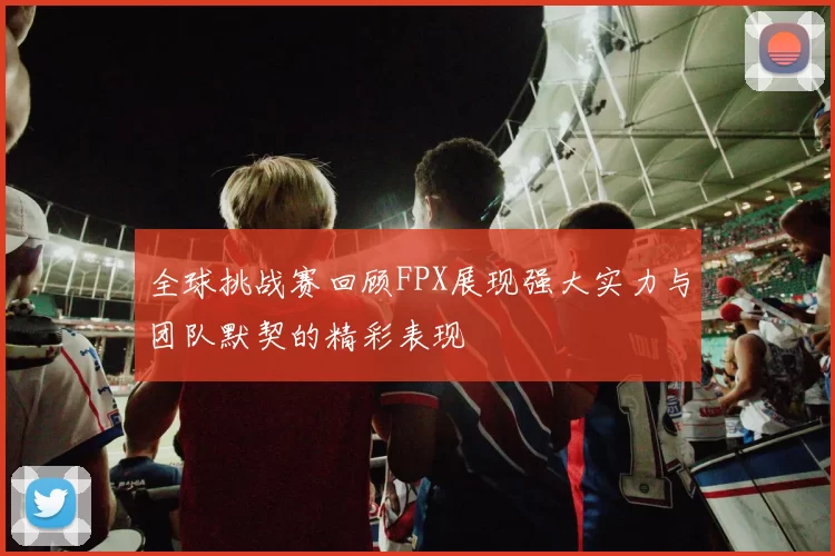 全球挑战赛回顾FPX展现强大实力与团队默契的精彩表现