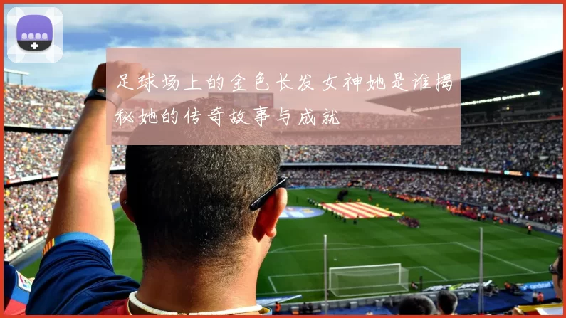 足球场上的金色长发女神她是谁揭秘她的传奇故事与成就