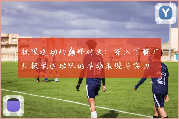 极限运动的巅峰对决：深入了解广州极限运动队的卓越表现与实力