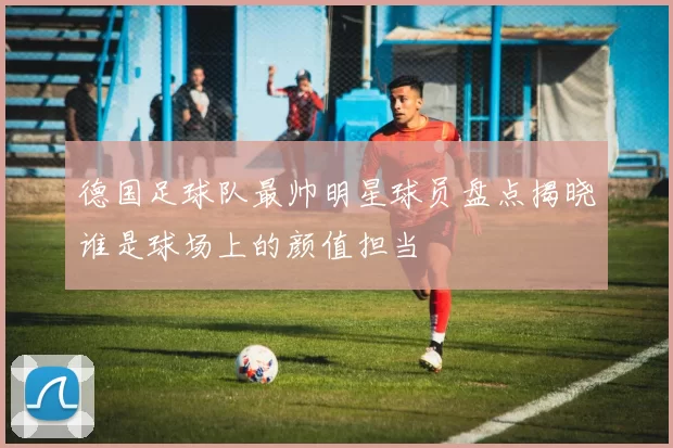 德国足球队最帅明星球员盘点揭晓谁是球场上的颜值担当