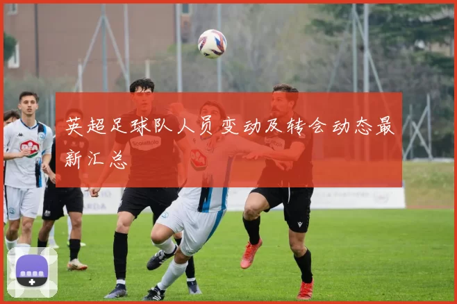 英超足球队人员变动及转会动态最新汇总