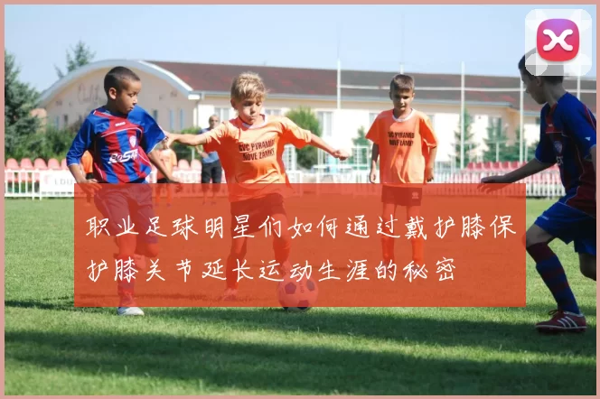 职业足球明星们如何通过戴护膝保护膝关节延长运动生涯的秘密
