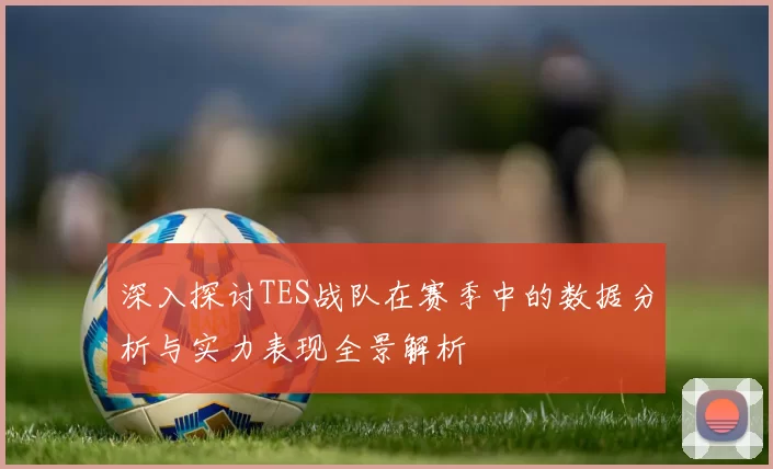 深入探讨TES战队在赛季中的数据分析与实力表现全景解析