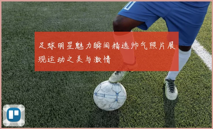 足球明星魅力瞬间精选帅气照片展现运动之美与激情