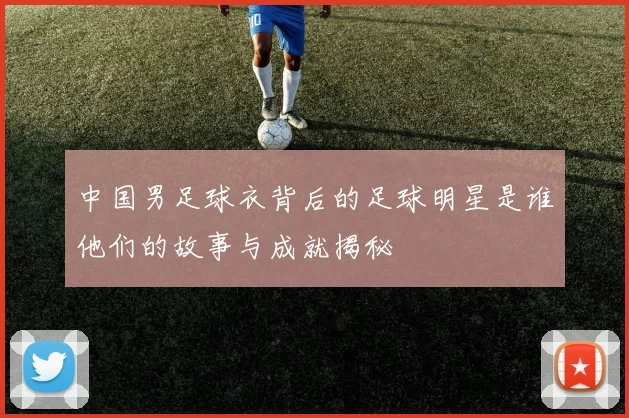中国男足球衣背后的足球明星是谁他们的故事与成就揭秘