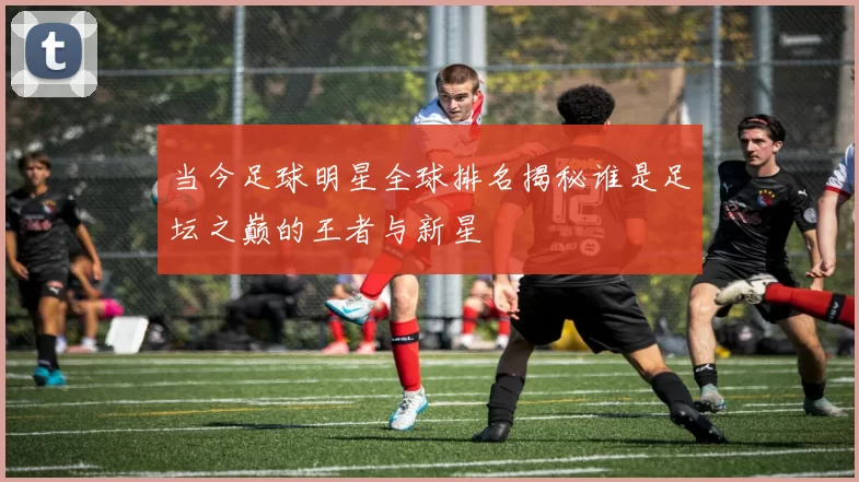 当今足球明星全球排名揭秘谁是足坛之巅的王者与新星