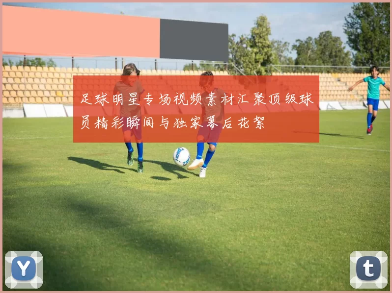 足球明星专场视频素材汇聚顶级球员精彩瞬间与独家幕后花絮