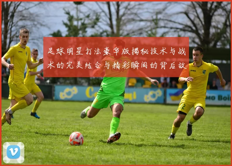 足球明星打法豪华版揭秘技术与战术的完美结合与精彩瞬间的背后故事