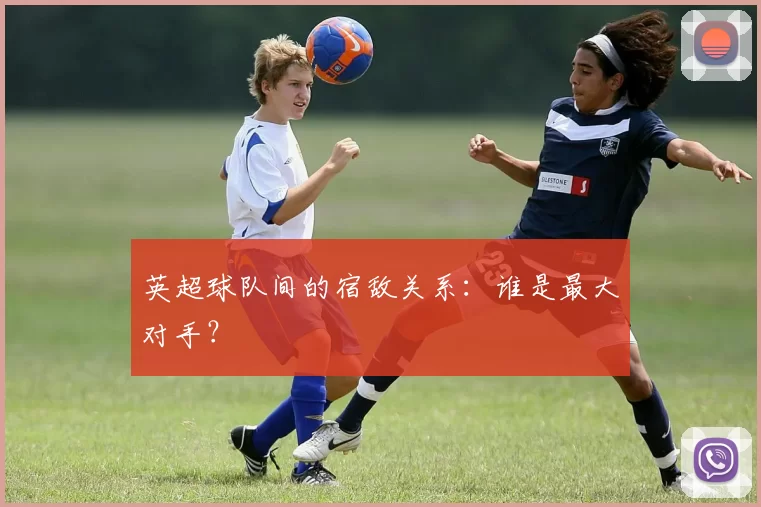 英超球队间的宿敌关系：谁是最大对手？