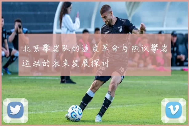 北京攀岩队的速度革命与热议攀岩运动的未来发展探讨