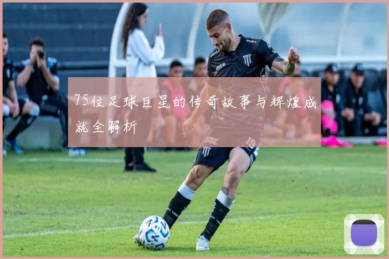 75位足球巨星的传奇故事与辉煌成就全解析