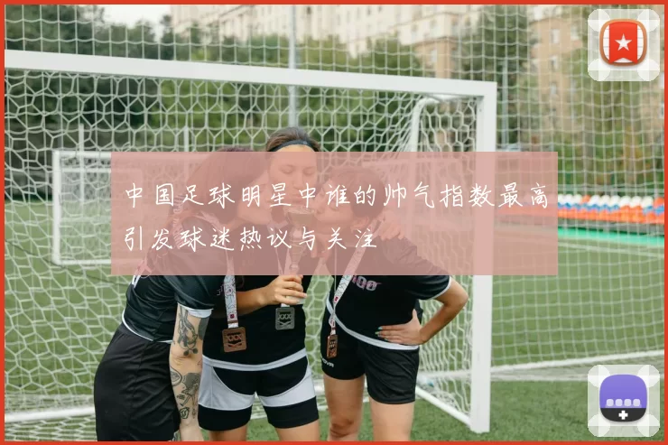 中国足球明星中谁的帅气指数最高引发球迷热议与关注