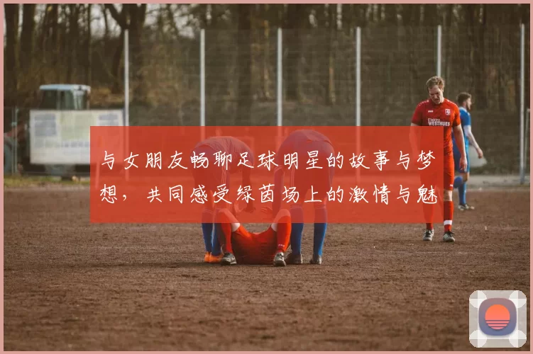 与女朋友畅聊足球明星的故事与梦想，共同感受绿茵场上的激情与魅力