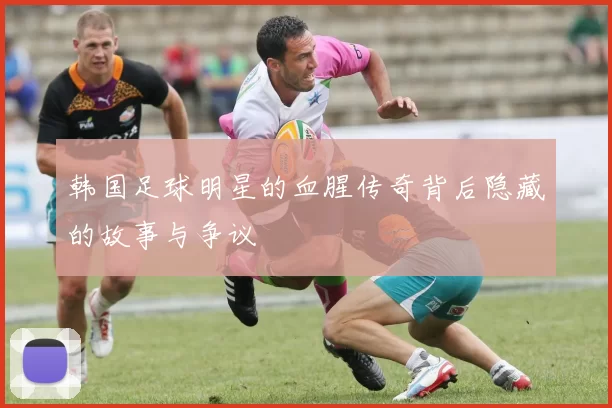 韩国足球明星的血腥传奇背后隐藏的故事与争议