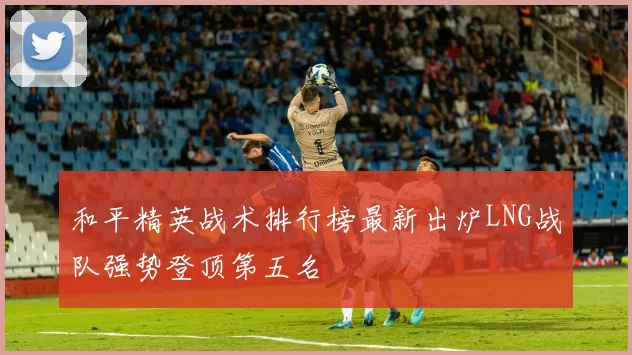 和平精英战术排行榜最新出炉LNG战队强势登顶第五名
