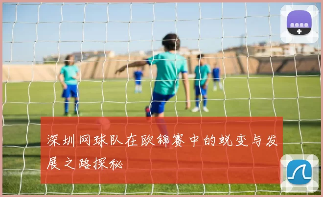 深圳网球队在欧锦赛中的蜕变与发展之路探秘