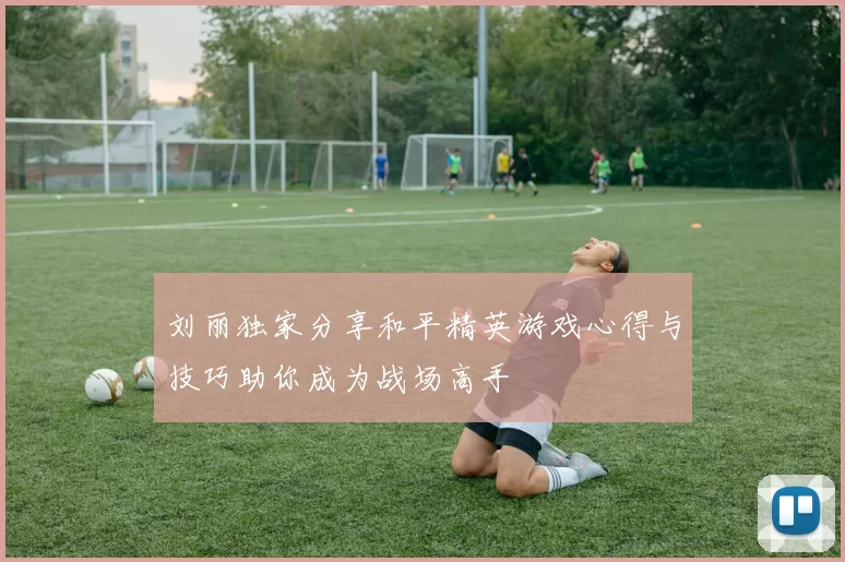 刘丽独家分享和平精英游戏心得与技巧助你成为战场高手