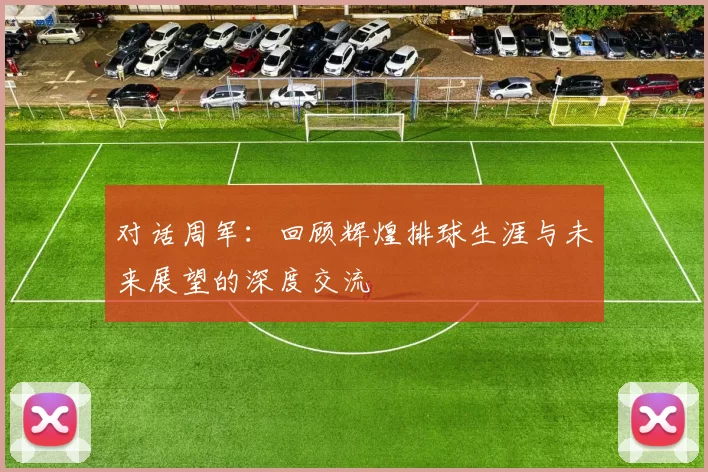 对话周军：回顾辉煌排球生涯与未来展望的深度交流