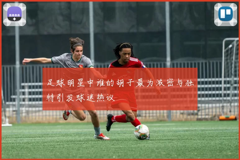 足球明星中谁的胡子最为浓密与独特引发球迷热议