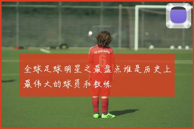 全球足球明星之最盘点谁是历史上最伟大的球员和教练