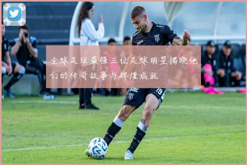 全球足坛最强三位足球明星揭晓他们的传奇故事与辉煌成就