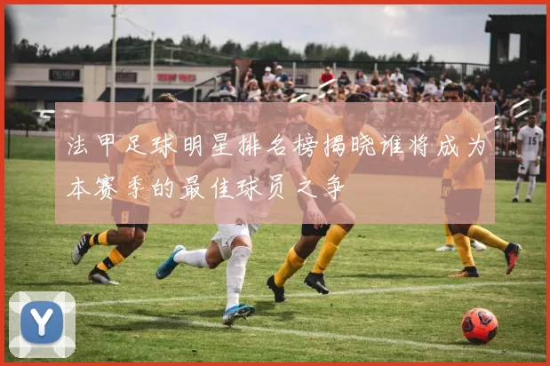 法甲足球明星排名榜揭晓谁将成为本赛季的最佳球员之争