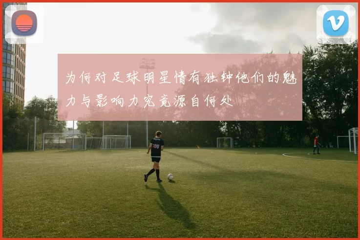 为何对足球明星情有独钟他们的魅力与影响力究竟源自何处