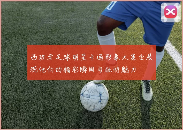西班牙足球明星卡通形象大集合展现他们的精彩瞬间与独特魅力