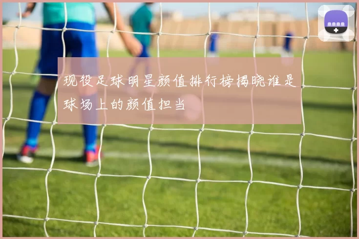 现役足球明星颜值排行榜揭晓谁是球场上的颜值担当