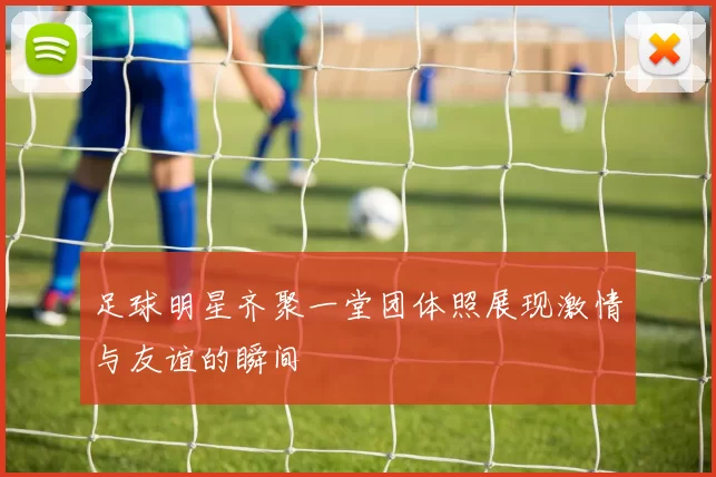 足球明星齐聚一堂团体照展现激情与友谊的瞬间